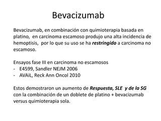 Bevacizumab
Bevacizumab, en combinación con quimioterapia basada en
platino, en carcinoma escamoso produjo una alta incidencia de
hemoptisis, por lo que su uso se ha restringido a carcinoma no
escamoso.
Ensayos fase III en carcinoma no escamosos
- E4599, Sandler NEJM 2006
- AVAiL, Reck Ann Oncol 2010
Estos demostraron un aumento de Respuesta, SLE y de la SG
con la combinación de un doblete de platino + bevacizumab
versus quimioterapia sola.
 