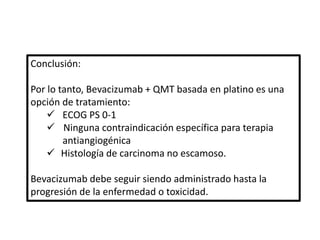 Conclusión:
Por lo tanto, Bevacizumab + QMT basada en platino es una
opción de tratamiento:
 ECOG PS 0-1
 Ninguna contraindicación específica para terapia
antiangiogénica
 Histología de carcinoma no escamoso.
Bevacizumab debe seguir siendo administrado hasta la
progresión de la enfermedad o toxicidad.
 