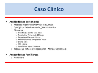 • Antecedentes personales:
o Médicos: Hipotiroidismo//TEP (nov.2016)
o Quirúgicos: Colecistectomia //Hernia Lumbar
o Fármacos:
o Transtec 1.5 parche cada 3 dias
o Pregabalina 75 mg cada 12 horas
o Paracetamol 1g cada 8 horas
o Metoclopramida 10mg cada 8 horas
o Elcal D 1 dia
o ASA 100mg
o Neosintrom segun Esquema
o Tabaco: No Refiere OH: (ocasional) Alergia: Complejo B
• Antecedentes Familiares:
o No Refiere
Caso Clínico
 