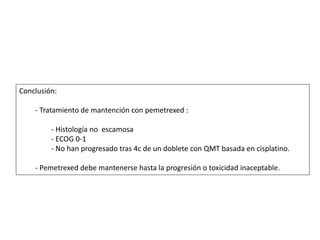 Conclusión:
- Tratamiento de mantención con pemetrexed :
- Histología no escamosa
- ECOG 0-1
- No han progresado tras 4c de un doblete con QMT basada en cisplatino.
- Pemetrexed debe mantenerse hasta la progresión o toxicidad inaceptable.
 
