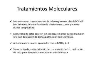 Tratamientos Moleculares
 Los avances en la comprensión de la biología molecular del CNMP
han llevado a la identificación de alteraciones claves y nuevas
dianas terapéuticas.
 La mayoría de estas ocurren en adenocarcinomas aunque también
se están descubriendo dianas potenciales en escamosos.
 Actualmente fármacos aprobados contra EGFR y ALK
 Se recomienda, antes del inicio del tratamiento de 1ªL realización
de tests para determinar mutaciones de EGFR y ALK
 