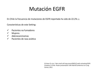 Mutación EGFR
En Chile la frecuencia de mutaciones de EGFR reportada ha sido de 22.2% (1)
Características de este Setting:
 Pacientes no fumadores
 Mujeres
 Adenocarcinomas
 Pacientes de raza asiática
(1) Aren O, et al . Non small cell lung cancer(NSCLC) with activating EGFR
mutation in Chile. Poster presentation 14th World Conference on Lung
Cancer, 2011
 