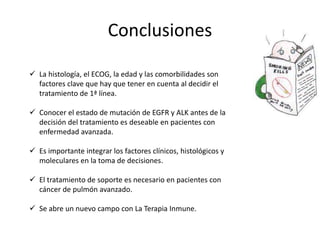 Conclusiones
 La histología, el ECOG, la edad y las comorbilidades son
factores clave que hay que tener en cuenta al decidir el
tratamiento de 1ª línea.
 Conocer el estado de mutación de EGFR y ALK antes de la
decisión del tratamiento es deseable en pacientes con
enfermedad avanzada.
 Es importante integrar los factores clínicos, histológicos y
moleculares en la toma de decisiones.
 El tratamiento de soporte es necesario en pacientes con
cáncer de pulmón avanzado.
 Se abre un nuevo campo con La Terapia Inmune.
 