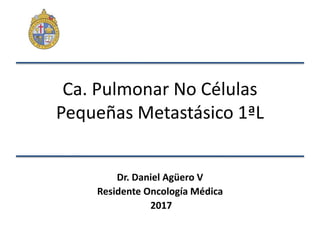 Ca. Pulmonar No Células
Pequeñas Metastásico 1ªL
Dr. Daniel Agüero V
Residente Oncología Médica
2017
 