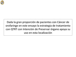Dada la gran proporción de pacientes con Cáncer de
orofaringe en este ensayo la estrategia de tratamiento
con QTRT con Intención de Preservar órgano apoya su
uso en esta localización
 