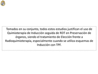 Tomados en su conjunto, todos estos estudios justifican el uso de
Quimioterapia de Inducción seguida de RDT en Preservación de
órganos, siendo el tratamiento de Elección frente a
Radioquimioterapia, especialmente cuando se utiliza esquemas de
Inducción con TPF.
 