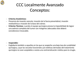 - Criterios Anatómicos:
- Presencia de invasión vascular, invasión de la fascia prevertebral, invasión
mediastínica e invasión de la base del cráneo.
- Criterios Técnicos: cuando el equipo quirúrgico prevea la imposibilidad de lograr
una exéresis completa del tumor con márgenes adecuados éste deberá
considerarse irresecable.
- Inoperable:
- Englobaría también a aquellos en los que se sospeche una baja tasa de curabilidad
quirúrgica, y que las secuelas funcionales y/o estéticas derivadas del tratamiento
quirúrgico no sean aceptables o exista una contraindicación médica para la cirugía.
CCC Localmente Avanzado
Conceptos:
 