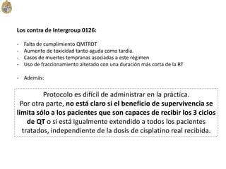 Los contra de Intergroup 0126:
- Falta de cumplimiento QMTRDT
- Aumento de toxicidad tanto aguda como tardía.
- Casos de muertes tempranas asociadas a este régimen
- Uso de fraccionamiento alterado con una duración más corta de la RT
- Además:
Protocolo es difícil de administrar en la práctica.
Por otra parte, no está claro si el beneficio de supervivencia se
limita sólo a los pacientes que son capaces de recibir los 3 ciclos
de QT o si está igualmente extendido a todos los pacientes
tratados, independiente de la dosis de cisplatino real recibida.
 