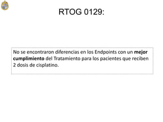 No se encontraron diferencias en los Endpoints con un mejor
cumplimiento del Tratamiento para los pacientes que reciben
2 dosis de cisplatino.
RTOG 0129:
 