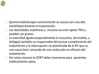 - Quimiorradioterapia concomitante se asocia con una alta
morbilidad durante el tratamiento.
- Las toxicidades sistémicas y mucosa ocurren aprox 75% y
pueden ser graves.
- La toxicidad aguda (especialmente la mucositis, dermatitis, y
disfagia) también es responsable del escaso cumplimiento del
tratamiento y la interrupción no planificada de la RT que es
una causa bien conocida de una reducción en eficacia del
tratamiento.
- Por estas razones la QTRT debe reservarse para pacientes
médicamente aptos.
 