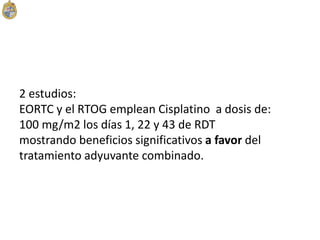 2 estudios:
EORTC y el RTOG emplean Cisplatino a dosis de:
100 mg/m2 los días 1, 22 y 43 de RDT
mostrando beneficios significativos a favor del
tratamiento adyuvante combinado.
 