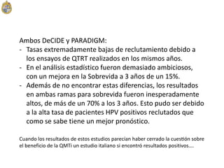 Ambos DeCIDE y PARADIGM:
- Tasas extremadamente bajas de reclutamiento debido a
los ensayos de QTRT realizados en los mismos años.
- En el análisis estadístico fueron demasiado ambiciosos,
con un mejora en la Sobrevida a 3 años de un 15%.
- Además de no encontrar estas diferencias, los resultados
en ambas ramas para sobrevida fueron inesperadamente
altos, de más de un 70% a los 3 años. Esto pudo ser debido
a la alta tasa de pacientes HPV positivos reclutados que
como se sabe tiene un mejor pronóstico.
Cuando los resultados de estos estudios parecían haber cerrado la cuestión sobre
el beneficio de la QMTi un estudio italiano si encontró resultados positivos….
 