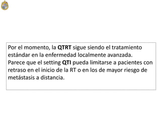 Por el momento, la QTRT sigue siendo el tratamiento
estándar en la enfermedad localmente avanzada.
Parece que el setting QTI pueda limitarse a pacientes con
retraso en el inicio de la RT o en los de mayor riesgo de
metástasis a distancia.
 