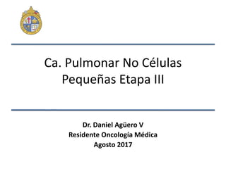 Ca. Pulmonar No Células
Pequeñas Etapa III
Dr. Daniel Agüero V
Residente Oncología Médica
Agosto 2017
 