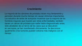 Crecimiento
La mayoría de los cánceres de próstata crecen muy lentamente y
persisten durante mucho tiempo sin causar síntomas importantes.
Los estudios de series de autopsias muestran que la mayoría de los
hombres mayores que mueren por otras enfermedades, también
tienen un cáncer de próstata que nadie había diagnosticado antes.
Sólo alrededor de un tercio de los casos que se descubren
en necropsia, se han manifestado clínicamente. Se desconoce
igualmente si los tumores pueden volverse más malignos con el
tiempo
 