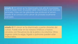 estadio III. El cáncer se ha diseminado más allá de la próstata
hacia el tejido local. Se puede haber diseminado a las vesículas
seminales. Estas son las glándulas que producen el semen.
Estadio III se conoce como cáncer de próstata localmente
avanzado.
estadio IV. El cáncer se ha diseminado a partes distantes del
cuerpo. Puede estar en los nódulos linfáticos o huesos
cercanos, con frecuencia los de la pelvis o la columna. Otros
órganos como la vejiga, hígado o pulmones pueden estar
involucrados.
 