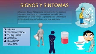 El cáncer de próstata precoz normalmente no produce
síntomas y se detecta por una elevación del PSA o
realizando un tacto rectal. La presencia de síntomas es
indicativo de que se halla en una fase avanzada
 DISURIA
 TENESMO VESICAL
 POLAQUIURIA
 NICTURIA
 HEMATURIA
TERMINAL
 