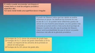 El médico puede recomendar una biopsia si:
•Usted tiene un nivel de antígeno prostático
específico alto.
•Un tacto rectal revela una superficie dura e irregular.
El grado de Gleason indica qué tan rápido se podría
diseminar el cáncer. Se clasifican los tumores en una
escala de 1 a 5. Se pueden tener diferentes grados de
cáncer en una muestra para biopsia. Los dos grados más
comunes se suman entre sí. Esta suma da el puntaje de
Gleason. Cuanto más alto sea el puntaje de Gleason,
mayor será la probabilidad de que el cáncer se pueda
diseminar más allá de la glándula prostática:
 Puntajes de 2 a 5: cáncer de próstata de grado bajo.
 Puntajes de 6 a 7: cáncer de grado intermedio (o en la
mitad). La mayoría de los cánceres de la próstata se
ubican en este grupo.
 Puntajes de 8 a 10: cáncer de grado alto.
 