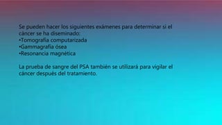 Se pueden hacer los siguientes exámenes para determinar si el
cáncer se ha diseminado:
•Tomografía computarizada
•Gammagrafía ósea
•Resonancia magnética
La prueba de sangre del PSA también se utilizará para vigilar el
cáncer después del tratamiento.
 