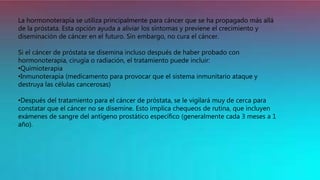 La hormonoterapia se utiliza principalmente para cáncer que se ha propagado más allá
de la próstata. Esta opción ayuda a aliviar los síntomas y previene el crecimiento y
diseminación de cáncer en el futuro. Sin embargo, no cura el cáncer.
Si el cáncer de próstata se disemina incluso después de haber probado con
hormonoterapia, cirugía o radiación, el tratamiento puede incluir:
•Quimioterapia
•Inmunoterapia (medicamento para provocar que el sistema inmunitario ataque y
destruya las células cancerosas)
•Después del tratamiento para el cáncer de próstata, se le vigilará muy de cerca para
constatar que el cáncer no se disemine. Esto implica chequeos de rutina, que incluyen
exámenes de sangre del antígeno prostático específico (generalmente cada 3 meses a 1
año).
 