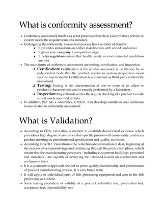 What is conformity assessment?
 Conformity assessment involves a set of processes that show your product, service or
system meets the requirements of a standard.
 Undergoing the conformity assessment process has a number of benefits:
 It provides consumers and other stakeholders with added confidence.
 It gives your company a competitive edge.
 It helps regulators ensure that health, safety or environmental conditions
are met.
 The main forms of conformity assessment are testing, certification, and inspection.
 Certification: Certification is the written assurance (a certificate) by an
independent body that the product, service or system in question meets
specific requirements. Certification is also known as third party conformity
assessment.
 Testing: Testing is the determination of one or more of an object or
product’s characteristics and is usually performed by a laboratory.
 Inspection:Inspectiondescribesthe regular checking of a productto make
sure it meets specified criteria.
 In addition, ISO has a committee, CASCO, that develops standards and addresses
issues related to conformity assessment.
What is Validation?
 According to FDA, validation is method to establish documented evidence which
provides a high degree of assurance that specific process will consistently produce a
product meeting its predetermined specification and quality attributes.
 According to WHO, Validation is the collection and evaluation of data, beginning at
the process development stage and continuing through the production phase, which
ensure that the manufacturing processes – including equipment,buildings,personnel
and materials - are capable of achieving the intended results on a consistent and
continuous basis.
 It is a quantitative approach needed to prove quality, functionality and performance
of product manufacturing process. It is very broad term.
 It will apply to individual parts of fish processing equipment and also to the fish
processing as a whole.
 Some testing procedure of validity of a product: reliability test, production test,
acceptance test, dependability test.
 