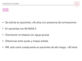 CARCER DE MAMA
USG
• Se solicita en pacientes <40 años con presencia de tumoraciones
• En pacientes con BI-RADS 0
• Orientación en biopsia con aguja gruesa
• Diferenciar entre quiste y masas solidas
• RM: solo como coadyuvante en pacientes de alto riesgo, >30 años
 
