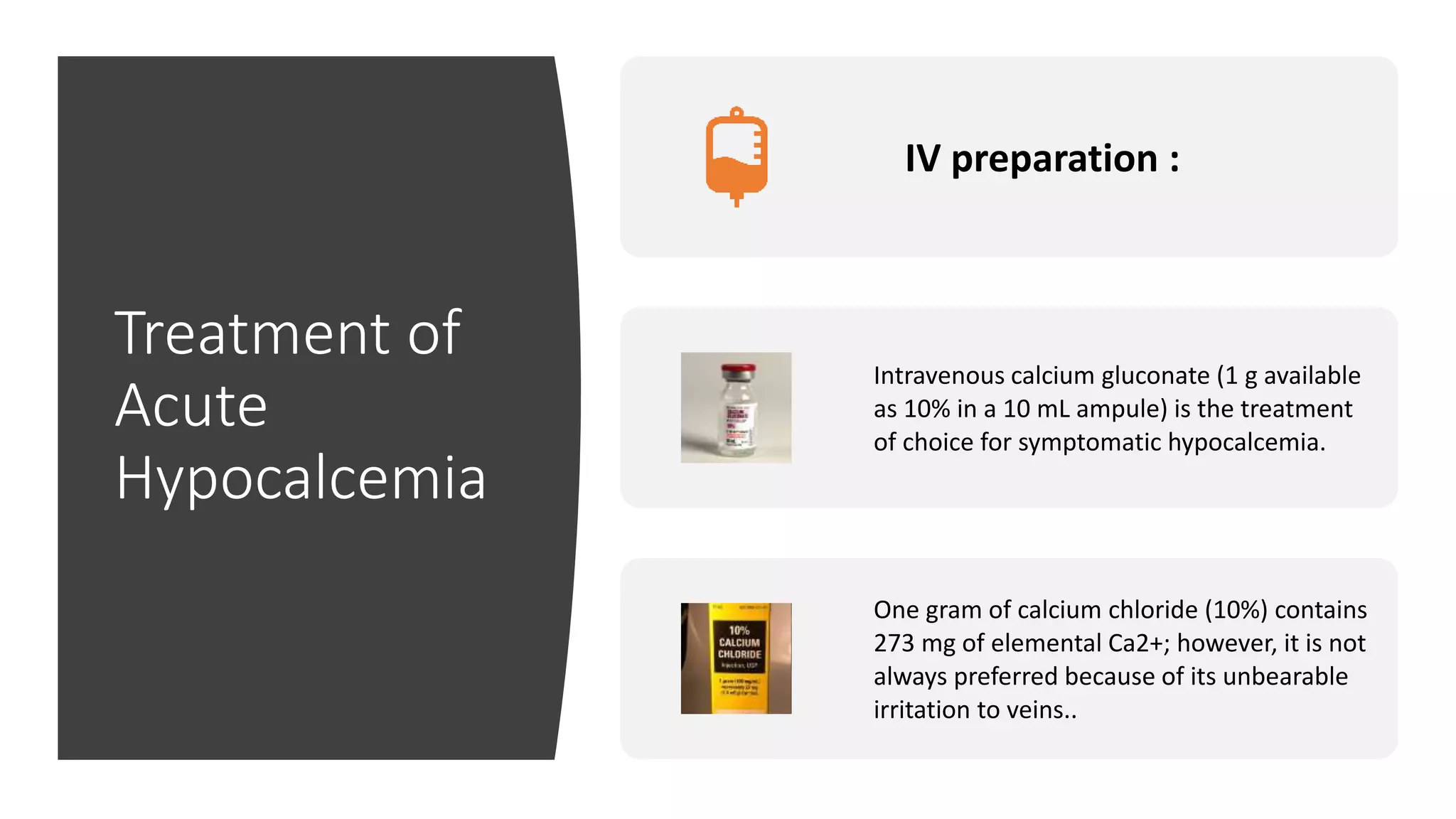 Treatment of
Acute
Hypocalcemia
IV preparation :
Intravenous calcium gluconate (1 g available
as 10% in a 10 mL ampule) is the treatment
of choice for symptomatic hypocalcemia.
One gram of calcium chloride (10%) contains
273 mg of elemental Ca2+; however, it is not
always preferred because of its unbearable
irritation to veins..
 