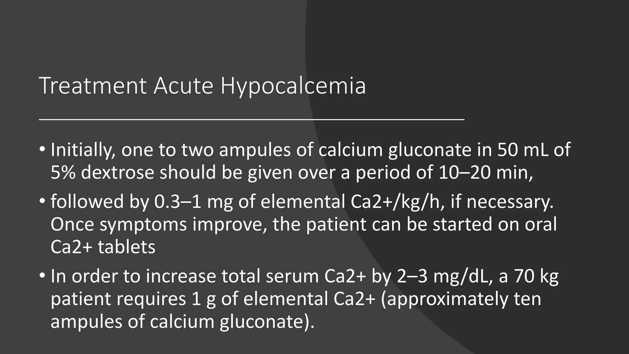 Treatment Acute Hypocalcemia
• Initially, one to two ampules of calcium gluconate in 50 mL of
5% dextrose should be given over a period of 10–20 min,
• followed by 0.3–1 mg of elemental Ca2+/kg/h, if necessary.
Once symptoms improve, the patient can be started on oral
Ca2+ tablets
• In order to increase total serum Ca2+ by 2–3 mg/dL, a 70 kg
patient requires 1 g of elemental Ca2+ (approximately ten
ampules of calcium gluconate).
 