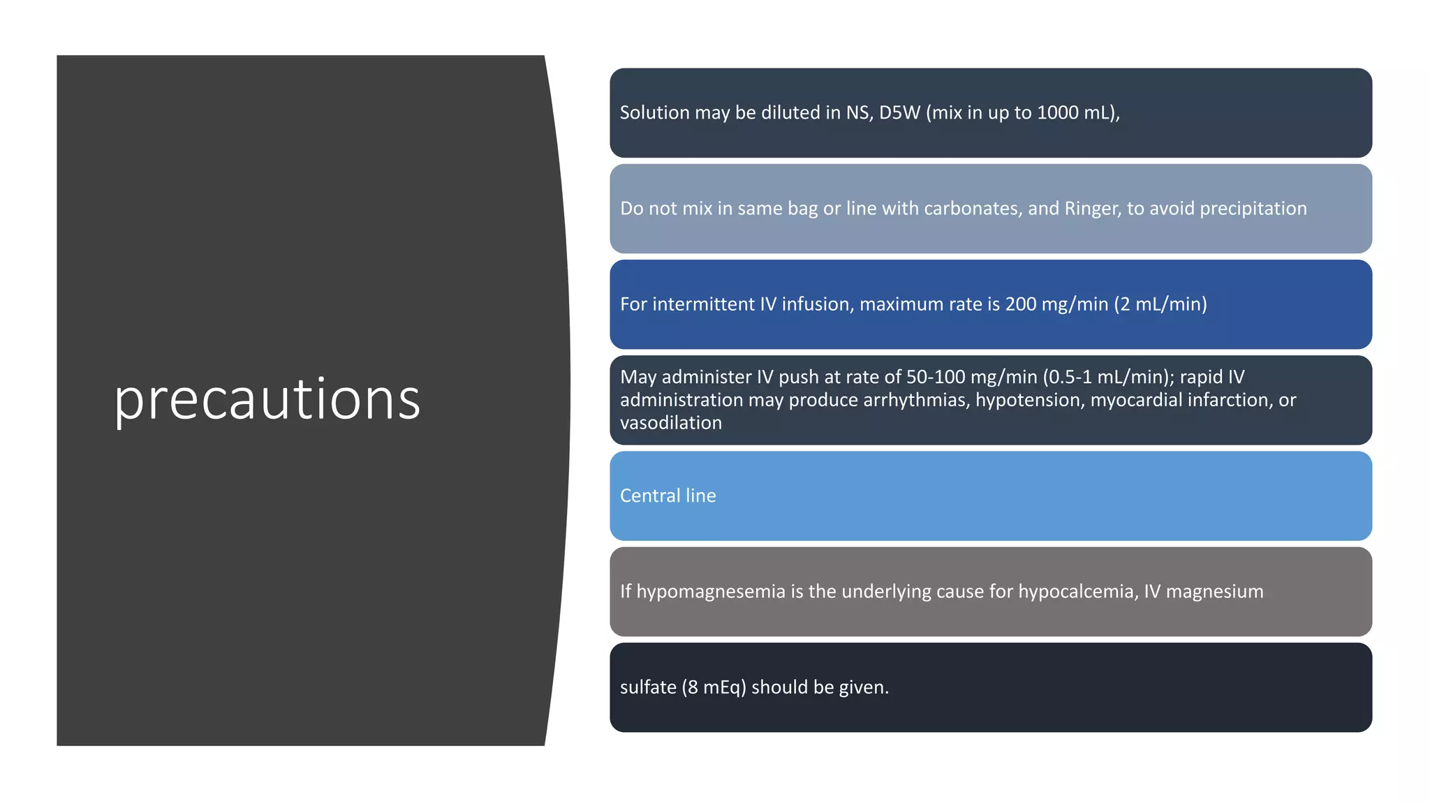 precautions
Solution may be diluted in NS, D5W (mix in up to 1000 mL),
Do not mix in same bag or line with carbonates, and Ringer, to avoid precipitation
For intermittent IV infusion, maximum rate is 200 mg/min (2 mL/min)
May administer IV push at rate of 50-100 mg/min (0.5-1 mL/min); rapid IV
administration may produce arrhythmias, hypotension, myocardial infarction, or
vasodilation
Central line
If hypomagnesemia is the underlying cause for hypocalcemia, IV magnesium
sulfate (8 mEq) should be given.
 
