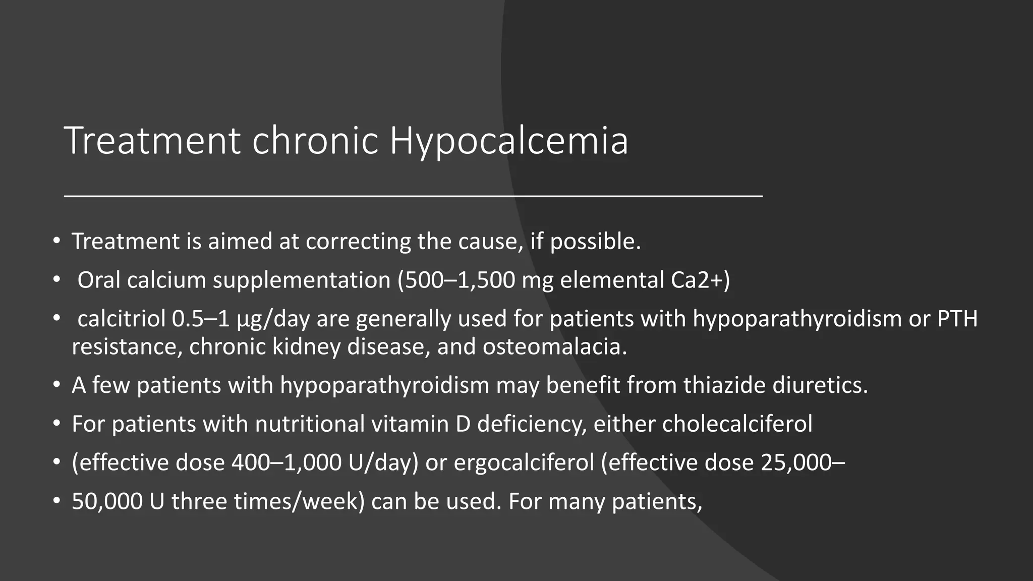 Treatment chronic Hypocalcemia
• Treatment is aimed at correcting the cause, if possible.
• Oral calcium supplementation (500–1,500 mg elemental Ca2+)
• calcitriol 0.5–1 μg/day are generally used for patients with hypoparathyroidism or PTH
resistance, chronic kidney disease, and osteomalacia.
• A few patients with hypoparathyroidism may benefit from thiazide diuretics.
• For patients with nutritional vitamin D deficiency, either cholecalciferol
• (effective dose 400–1,000 U/day) or ergocalciferol (effective dose 25,000–
• 50,000 U three times/week) can be used. For many patients,
 