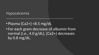 Hypocalcemia
•Plasma [Ca2+] <8.5 mg/dL
•For each gram decrease of albumin from
normal (i.e., 4.0 g/dL), [Ca2+] decreases
by 0.8 mg/dL.
 