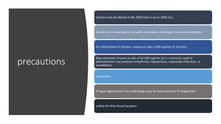 precautions
Solution may be diluted in NS, D5W (mix in up to 1000 mL),
Do not mix in same bag or line with carbonates, and Ringer, to avoid precipitation
For intermittent IV infusion, maximum rate is 200 mg/min (2 mL/min)
May administer IV push at rate of 50-100 mg/min (0.5-1 mL/min); rapid IV
administration may produce arrhythmias, hypotension, myocardial infarction, or
vasodilation
Central line
If hypomagnesemia is the underlying cause for hypocalcemia, IV magnesium
sulfate (8 mEq) should be given.
 