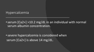 Hypercalcemia
•serum [Ca2+] >10.2 mg/dL in an individual with normal
serum albumin concentration.
•severe hypercalcemia is considered when
serum [Ca2+] is above 14 mg/dL.
 