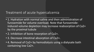Treatment of acute hypercalcemia
• 1. Hydration with normal saline and then administration of
furosemide for volume overload. Note that furosemide-
induced volume depletion may increase reabsorption of Ca2+
by the proximal tubule
• 2. Inhibition of bone resorption of Ca2+.
• 3. Decrease intestinal absorption of Ca2+.
• 4. Removal of Ca2+ by hemodialysis using a dialysate bath
containing low Ca2+.
 