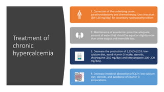 Treatment of
chronic
hypercalcemia
1. Correction of the underlying cause:
parathyroidectomy and chemotherapy. Use cinacalcet
(30–120 mg/day) for secondary hyperparathyroidism
2. Maintenance of euvolemia: prescribe adequate
amount of water that should be equal or slightly more
than urine output and insensible loss.
3. Decrease the production of 1,25(OH)2D3: low-
calcium diet, avoid vitamin D intake, steroids,
chloroquine (250 mg/day) and ketoconazole (100–200
mg/day).
4. Decrease intestinal absorption of Ca2+: low-calcium
diet, steroids, and avoidance of vitamin D
preparations.
 