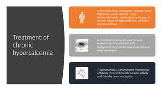 Treatment of
chronic
hypercalcemia
5. Decrease bone resorption: steroids, lower
PTH levels, avoid vitamin D use,
bisphosphonates, and receptor activator of
nuclear factor-kB ligand (RANKL) inhibitor,
and denosumab.
6. Bisphosphonates are used to treat
hypercalcemia in patients with
malignancy.they inhibit osteoclast-induced
bone resorption.
7. Denosumab is a humanized monoclonal
antibody that inhibits osteoclastic activity
and thereby bone resorption.
 