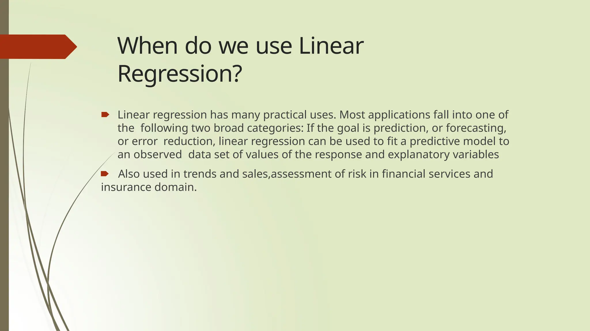 When do we use Linear
Regression?
🠶 Linear regression has many practical uses. Most applications fall into one of
the following two broad categories: If the goal is prediction, or forecasting,
or error reduction, linear regression can be used to fit a predictive model to
an observed data set of values of the response and explanatory variables
🠶 Also used in trends and sales,assessment of risk in financial services and
insurance domain.
 