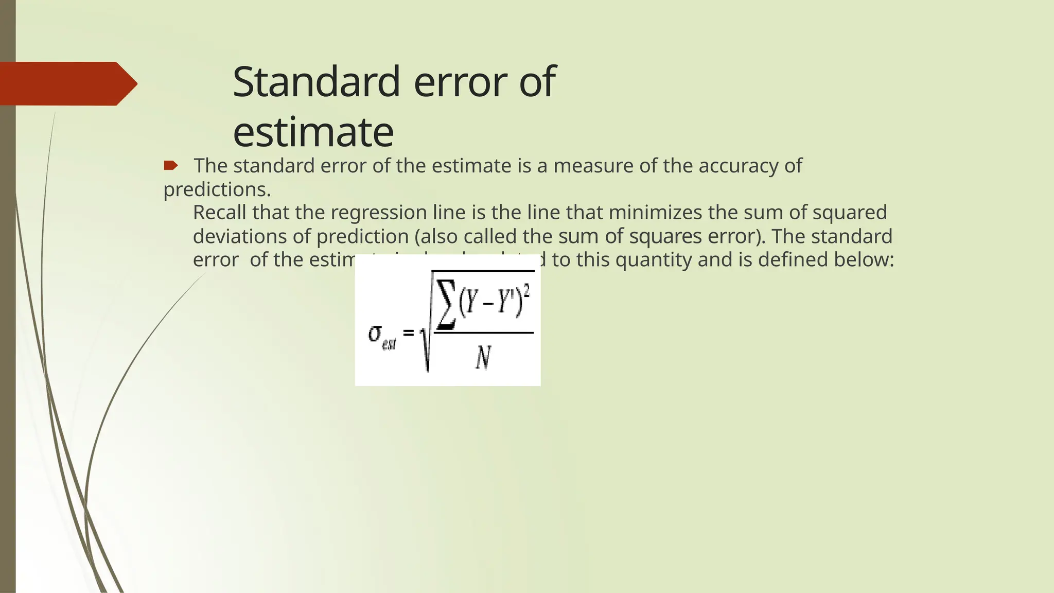 Standard error of
estimate
🠶 The standard error of the estimate is a measure of the accuracy of
predictions.
Recall that the regression line is the line that minimizes the sum of squared
deviations of prediction (also called the sum of squares error). The standard
error of the estimate is closely related to this quantity and is defined below:
 