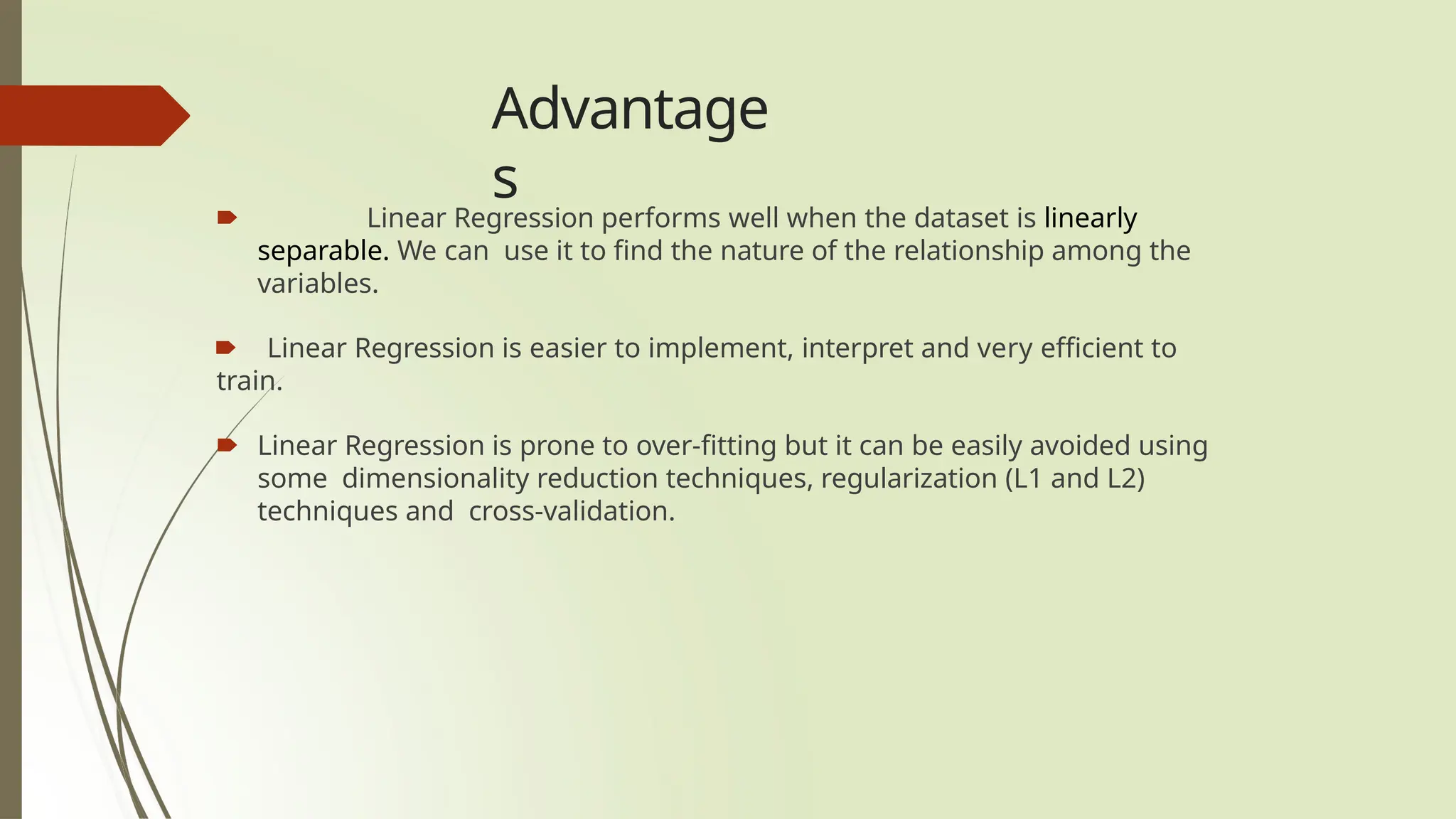 Advantage
s
🠶 Linear Regression performs well when the dataset is linearly
separable. We can use it to find the nature of the relationship among the
variables.
🠶 Linear Regression is easier to implement, interpret and very efficient to
train.
🠶 Linear Regression is prone to over-fitting but it can be easily avoided using
some dimensionality reduction techniques, regularization (L1 and L2)
techniques and cross-validation.
 