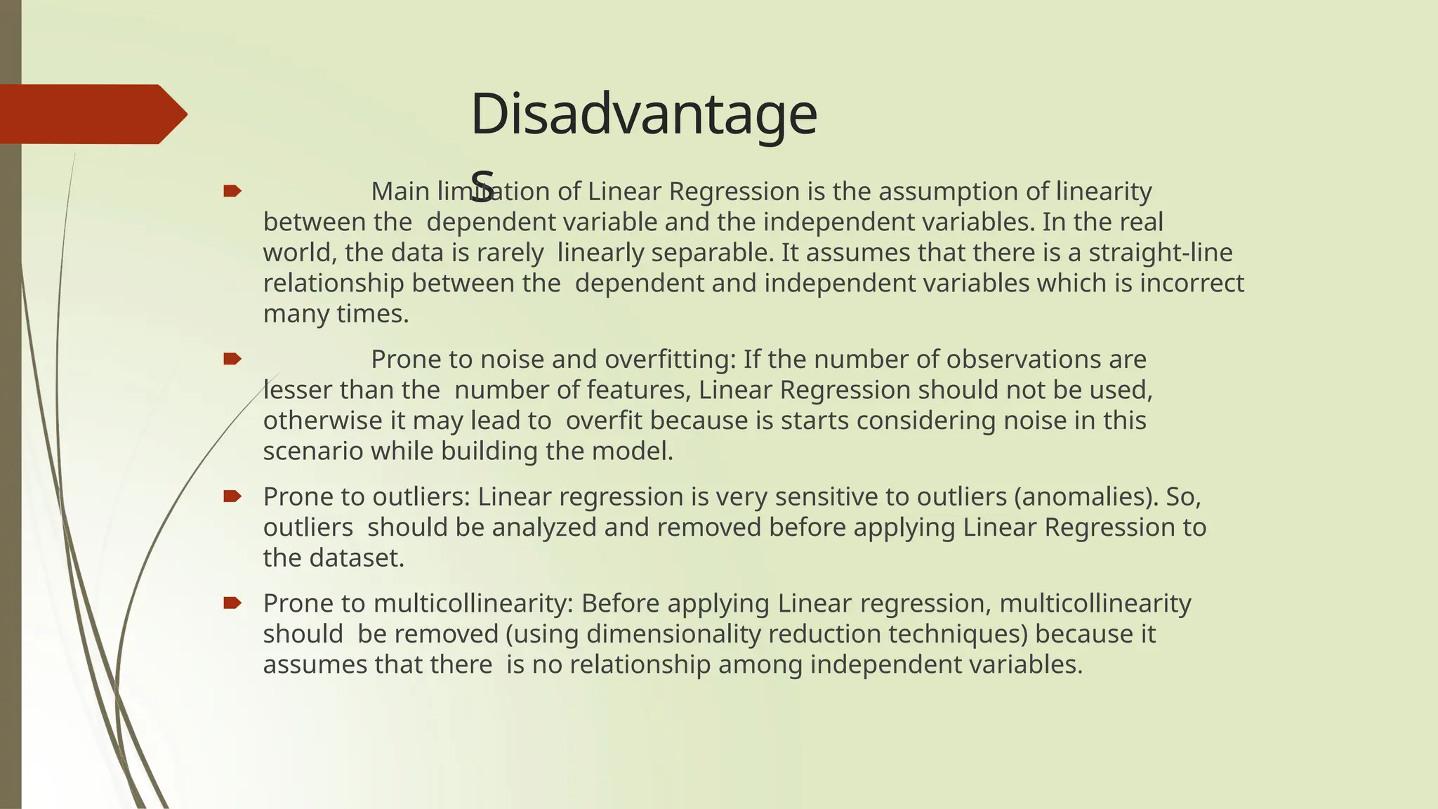 Disadvantage
s
🠶 Main limitation of Linear Regression is the assumption of linearity
between the dependent variable and the independent variables. In the real
world, the data is rarely linearly separable. It assumes that there is a straight-line
relationship between the dependent and independent variables which is incorrect
many times.
🠶 Prone to noise and overfitting: If the number of observations are
lesser than the number of features, Linear Regression should not be used,
otherwise it may lead to overfit because is starts considering noise in this
scenario while building the model.
🠶 Prone to outliers: Linear regression is very sensitive to outliers (anomalies). So,
outliers should be analyzed and removed before applying Linear Regression to
the dataset.
🠶 Prone to multicollinearity: Before applying Linear regression, multicollinearity
should be removed (using dimensionality reduction techniques) because it
assumes that there is no relationship among independent variables.
 