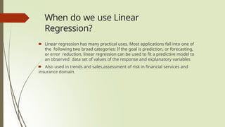 When do we use Linear
Regression?
🠶 Linear regression has many practical uses. Most applications fall into one of
the following two broad categories: If the goal is prediction, or forecasting,
or error reduction, linear regression can be used to fit a predictive model to
an observed data set of values of the response and explanatory variables
🠶 Also used in trends and sales,assessment of risk in financial services and
insurance domain.
 