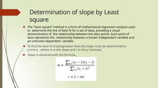 Determination of slope by Least
square
🠶 The "least square” method is a form of mathematical regression analysis used
to determine the line of best fit for a set of data, providing a visual
demonstration of the relationship between the data points. Each point of
data represents the relationship between a known independent variable and
an unknown dependent variable.
🠶 To find the best fit line(regression line) the slope must be determined ie
y=mx+c, where m is the slope and c is the y intercept.
🠶 Slope is obtained with the formula ,
 
