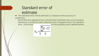 Standard error of
estimate
🠶 The standard error of the estimate is a measure of the accuracy of
predictions.
Recall that the regression line is the line that minimizes the sum of squared
deviations of prediction (also called the sum of squares error). The standard
error of the estimate is closely related to this quantity and is defined below:
 