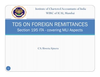 Institute of CharteredAccountants of India
WIRC of ICAI, Mumbai
CA.ShwetaAjmera
TDS ON FOREIGN REMITTANCES
Section 195 ITA - covering MLI Aspects
1
 