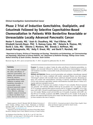 Clinical Investigation: Gastrointestinal Cancer
Phase 2 Trial of Induction Gemcitabine, Oxaliplatin, and
Cetuximab Followed by Selective Capecitabine-Based
Chemoradiation in Patients With Borderline Resectable or
Unresectable Locally Advanced Pancreatic Cancer
Nestor F. Esnaola, MD,* Uzair B. Chaudhary, MD,y
Paul O’Brien, MD,y
Elizabeth Garrett-Mayer, PhD,z
E. Ramsay Camp, MD,* Melanie B. Thomas, MD,y
David J. Cole, MD,* Alberto J. Montero, MD,y
Brenda J. Hoffman, MD,x
Joseph Romagnuolo, MD,x
Kelly P. Orwat, MD,k
and David T. Marshall, MDk
*Department of Surgery, Divisions of y
Hematology and Oncology, z
Biostatistics and Epidemiology, and x
Gastroenterology
and Hepatology, Department of Internal Medicine, and k
Department of Radiation Oncology, Hollings Cancer Center,
Medical University of South Carolina, Charleston, South Carolina
Received Aug 26, 2013, and in revised form Dec 17, 2013. Accepted for publication Dec 18, 2013.
Summary
This phase 2 study evaluated
the safety and efﬁcacy of
induction gemcitabine, oxa-
liplatin, and cetuximab fol-
lowed by selective
capecitabine-based chemo-
radiation in patients with
borderline resectable or
unresectable locally
advanced pancreatic cancer.
This regimen seems rela-
tively effective, allowing
complete surgical resections
in almost one-third of pa-
tients. Survival in resected
Purpose: To evaluate, in a phase 2 study, the safety and efﬁcacy of induction gemcitabine, ox-
aliplatin, and cetuximab followed by selective capecitabine-based chemoradiation in patients
with borderline resectable or unresectable locally advanced pancreatic cancer (BRPC or LAPC,
respectively).
Methods and Materials: Patients received gemcitabine and oxaliplatin chemotherapy repeated
every 14 days for 6 cycles, combined with weekly cetuximab. Patients were then restaged;
“downstaged” patients with resectable disease underwent attempted resection. Remaining pa-
tients were treated with chemoradiation consisting of intensity modulated radiation therapy
(54 Gy) and concurrent capecitabine; patients with borderline resectable disease or better at re-
staging underwent attempted resection.
Results: A total of 39 patients were enrolled, of whom 37 were evaluable. Protocol treatment
was generally well tolerated. Median follow-up for all patients was 11.9 months. Overall,
29.7% of patients underwent R0 surgical resection (69.2% of patients with BRPC; 8.3% of pa-
tients with LAPC). Overall 6-month progression-free survival (PFS) was 62%, and median PFS
was 10.4 months. Median overall survival (OS) was 11.8 months. In patients with LAPC, me-
dian OS was 9.3 months; in patients with BRPC, median OS was 24.1 months. In the group of
patients who underwent R0 resection (all of which were R0 resections), median survival had not
yet been reached at the time of analysis.
Reprint requests to: David T. Marshall, MD, MS, Medical University of
South Carolina, Hollings Cancer Center, Department of Radiation
Oncology, MSC 318, 169 Ashley Ave, Charleston, SC 29425. Tel: (843)
792-3273; E-mail: marshadt@musc.edu
Supported in part by the Biostatistics and Clinical Trials Ofﬁce Shared
Resources, Hollings Cancer Center, Medical University of South Carolina
(P30 CA138313). Cetuximab provided by Bristol Myers Squibb. Oxali-
platin and ﬁnancial support provided by Sanoﬁ Aventis.
Conﬂicts of interest: none.
Int J Radiation Oncol Biol Phys, Vol. 88, No. 4, pp. 837e844, 2014
0360-3016/$ - see front matter Ó 2014 Elsevier Inc. All rights reserved.
http://dx.doi.org/10.1016/j.ijrobp.2013.12.030
RadiationOncology
International Journal of
biology physics
www.redjournal.org
 