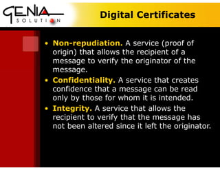 Digital Certificates
• Non-repudiation. A service (proof of
origin) that allows the recipient of a
message to verify the originator of the
message.
• Confidentiality. A service that creates
confidence that a message can be read
only by those for whom it is intended.
• Integrity. A service that allows the
recipient to verify that the message has
not been altered since it left the originator.
 