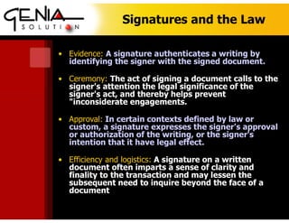Signatures and the Law
• Evidence: A signature authenticates a writing by
identifying the signer with the signed document.
• Ceremony: The act of signing a document calls to the
signer's attention the legal significance of the
signer's act, and thereby helps prevent
"inconsiderate engagements.
• Approval: In certain contexts defined by law or
custom, a signature expresses the signer's approval
or authorization of the writing, or the signer's
intention that it have legal effect.
• Efficiency and logistics: A signature on a written
document often imparts a sense of clarity and
finality to the transaction and may lessen the
subsequent need to inquire beyond the face of a
document
 
