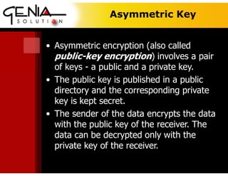 Asymmetric Key
• Asymmetric encryption (also called
public-key encryption) involves a pair
of keys - a public and a private key.
• The public key is published in a public
directory and the corresponding private
key is kept secret.
• The sender of the data encrypts the data
with the public key of the receiver. The
data can be decrypted only with the
private key of the receiver.
 