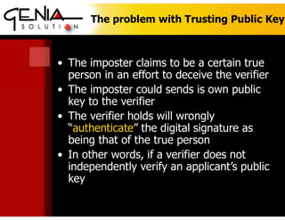 The problem with Trusting Public Key
• The imposter claims to be a certain true
person in an effort to deceive the verifier
• The imposter could sends is own public
key to the verifier
• The verifier holds will wrongly
“authenticate” the digital signature as
being that of the true person
• In other words, if a verifier does not
independently verify an applicant’s public
key
 