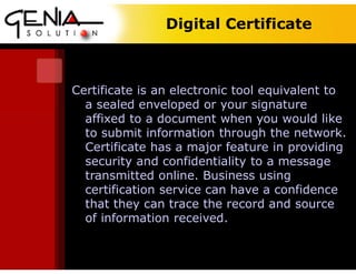 Digital Certificate
Certificate is an electronic tool equivalent to
a sealed enveloped or your signature
affixed to a document when you would like
to submit information through the network.
Certificate has a major feature in providing
security and confidentiality to a message
transmitted online. Business using
certification service can have a confidence
that they can trace the record and source
of information received.
 